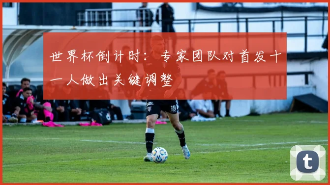 世界杯倒计时：专家团队对首发十一人做出关键调整