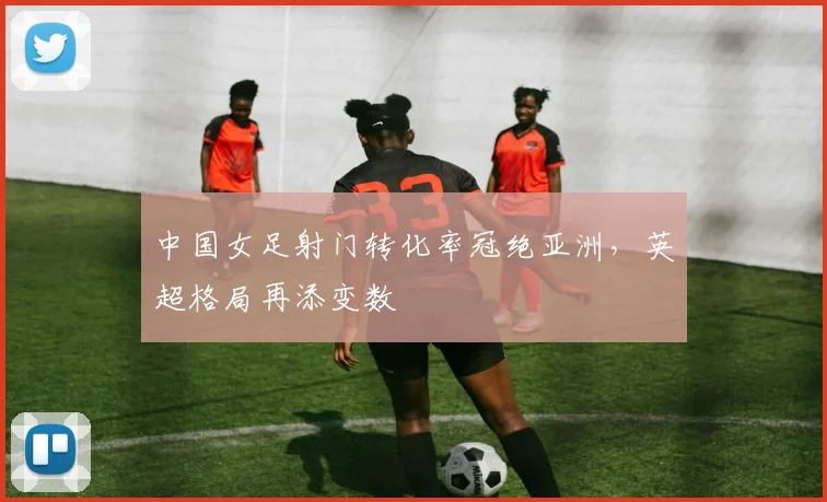 中国女足射门转化率冠绝亚洲，英超格局再添变数