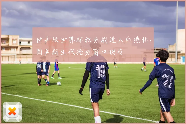 世乒联世界杯积分战进入白热化，国乒新生代抢分窗口仍存