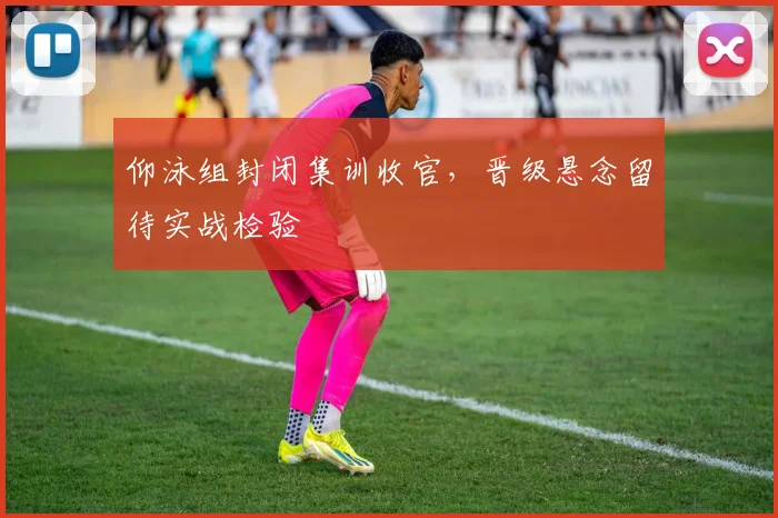 仰泳组封闭集训收官，晋级悬念留待实战检验