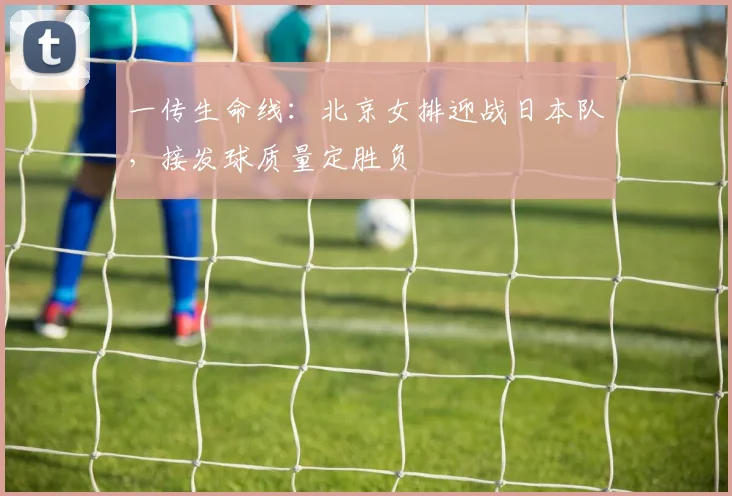 一传生命线：北京女排迎战日本队，接发球质量定胜负