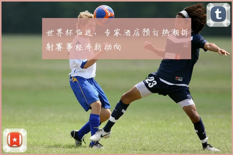 世界杯临近，专家酒店预订热潮折射赛事经济新动向