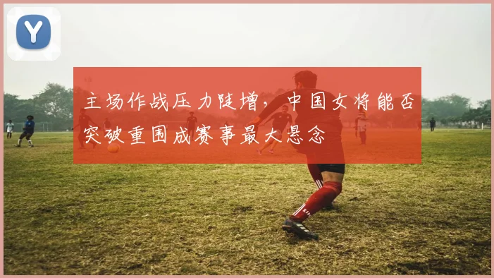 主场作战压力陡增，中国女将能否突破重围成赛事最大悬念