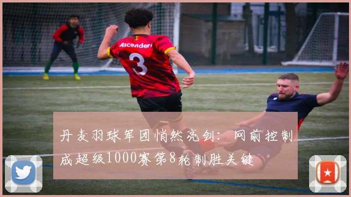 丹麦羽球军团悄然亮剑：网前控制成超级1000赛第8轮制胜关键