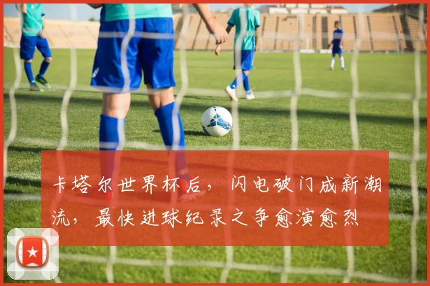卡塔尔世界杯后，闪电破门成新潮流，最快进球纪录之争愈演愈烈