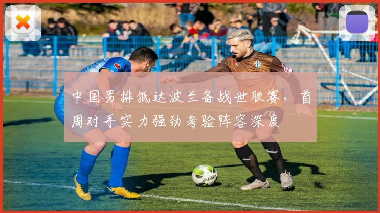 中国男排抵达波兰备战世联赛，首周对手实力强劲考验阵容深度