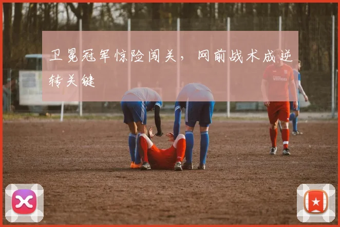 卫冕冠军惊险闯关，网前战术成逆转关键