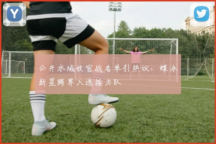 公开水域收官战名单引热议，蝶泳新星跨界入选接力队