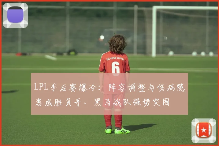 LPL季后赛爆冷：阵容调整与伤病隐患成胜负手，黑马战队强势突围
