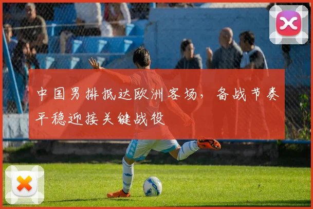 中国男排抵达欧洲客场，备战节奏平稳迎接关键战役