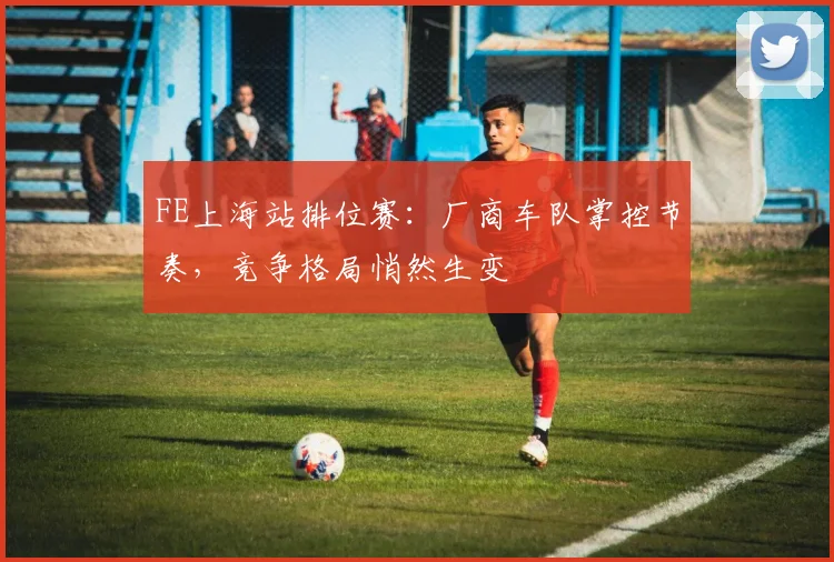 FE上海站排位赛：厂商车队掌控节奏，竞争格局悄然生变
