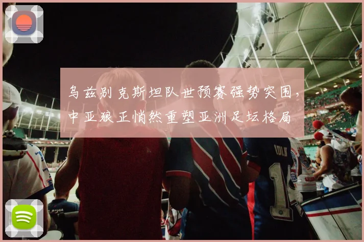 乌兹别克斯坦队世预赛强势突围，中亚狼正悄然重塑亚洲足坛格局