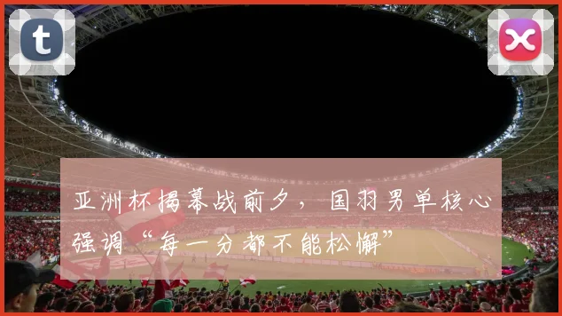 亚洲杯揭幕战前夕，国羽男单核心强调“每一分都不能松懈”