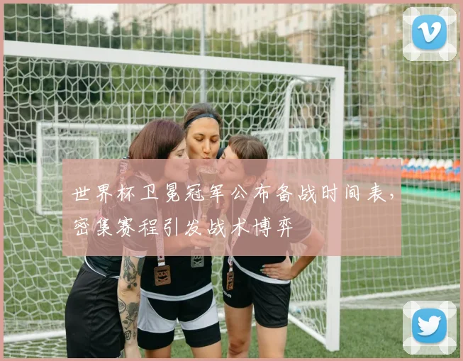 世界杯卫冕冠军公布备战时间表，密集赛程引发战术博弈