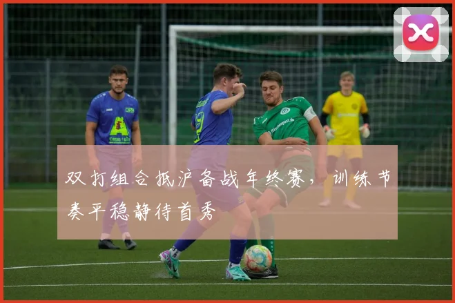 双打组合抵沪备战年终赛，训练节奏平稳静待首秀