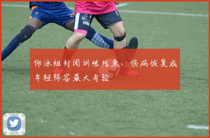 仰泳组封闭训练结束，伤病恢复成年轻阵容最大考验
