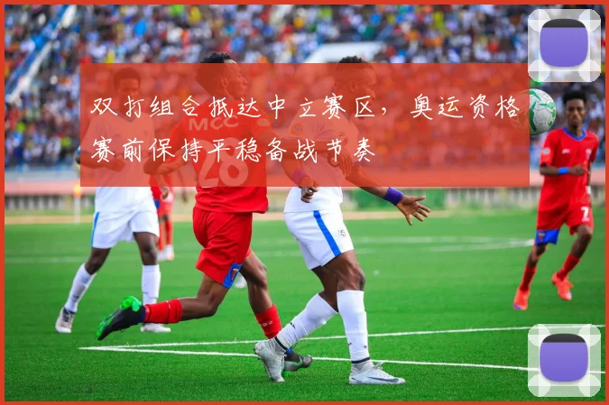双打组合抵达中立赛区，奥运资格赛前保持平稳备战节奏