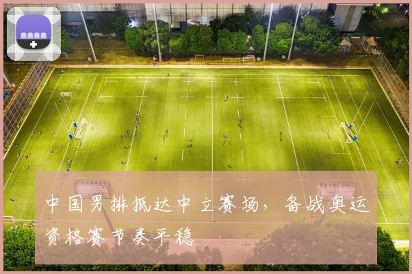 中国男排抵达中立赛场，备战奥运资格赛节奏平稳