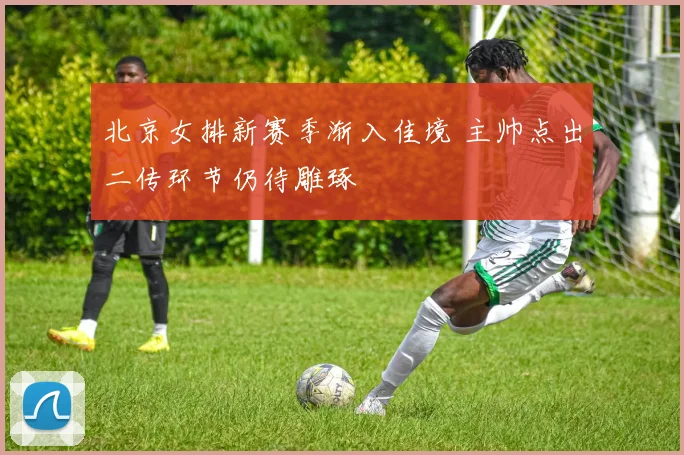 北京女排新赛季渐入佳境 主帅点出二传环节仍待雕琢