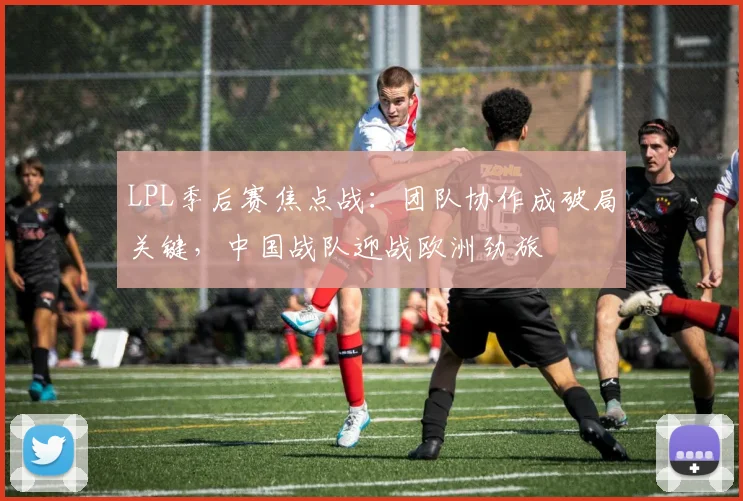 LPL季后赛焦点战：团队协作成破局关键，中国战队迎战欧洲劲旅