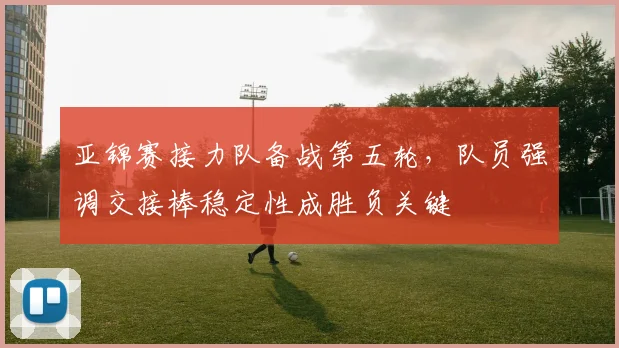 亚锦赛接力队备战第五轮，队员强调交接棒稳定性成胜负关键