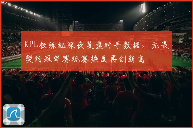 KPL教练组深夜复盘对手数据，无畏契约冠军赛观赛热度再创新高
