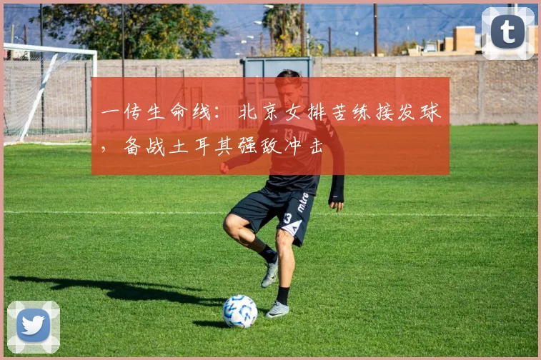 一传生命线：北京女排苦练接发球，备战土耳其强敌冲击
