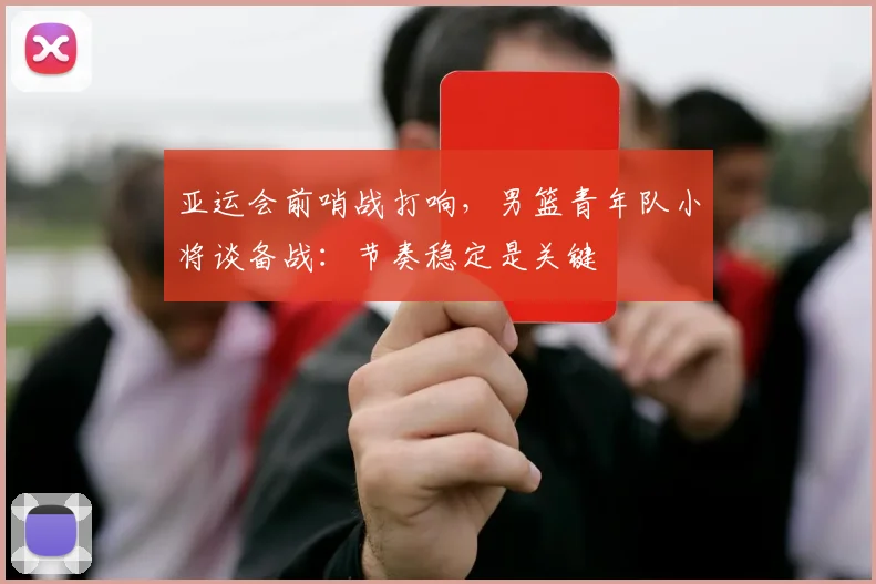 亚运会前哨战打响，男篮青年队小将谈备战：节奏稳定是关键