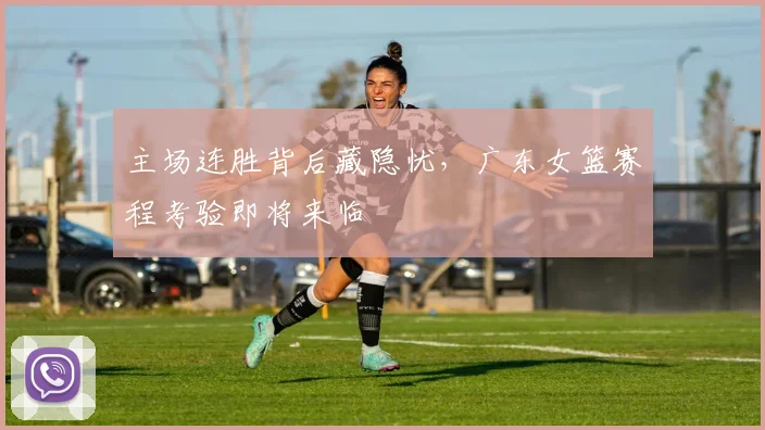 主场连胜背后藏隐忧，广东女篮赛程考验即将来临