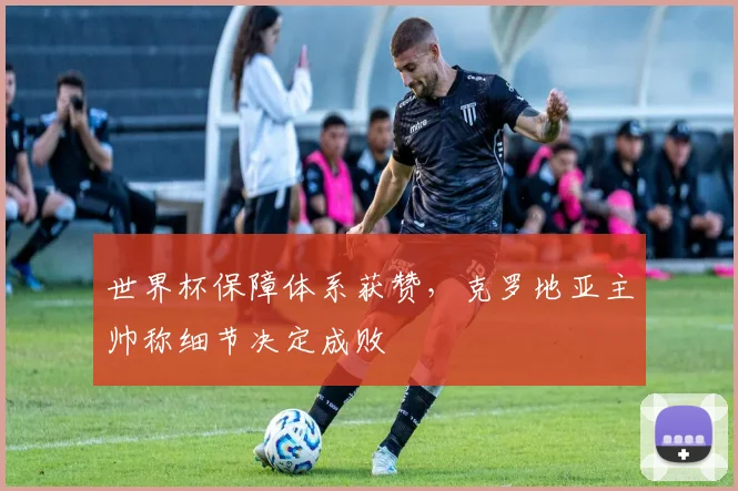 世界杯保障体系获赞，克罗地亚主帅称细节决定成败