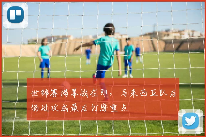 世锦赛揭幕战在即，马来西亚队后场进攻成最后打磨重点