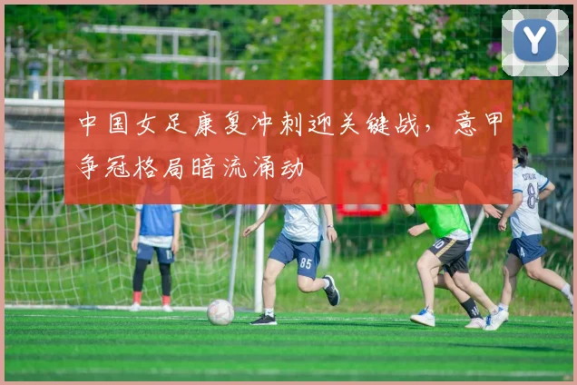 中国女足康复冲刺迎关键战，意甲争冠格局暗流涌动
