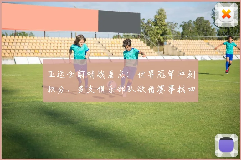 亚运会前哨战看点：世界冠军冲刺积分，多支俱乐部队欲借赛事找回状态
