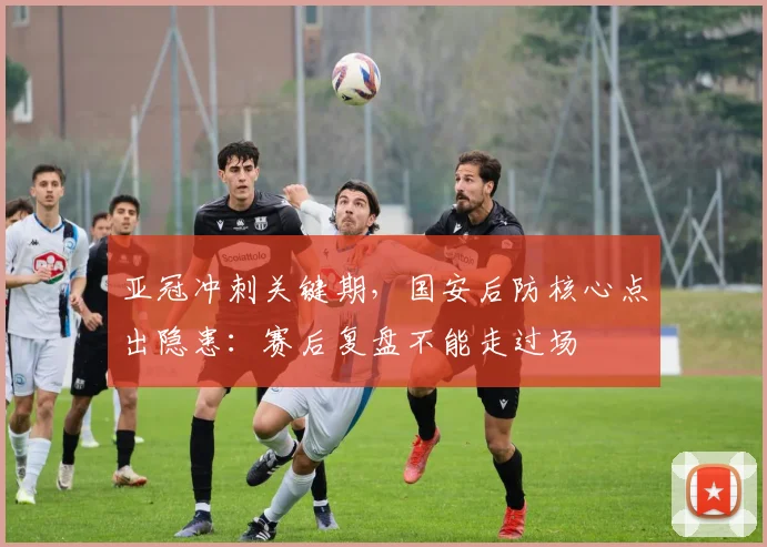 亚冠冲刺关键期，国安后防核心点出隐患：赛后复盘不能走过场