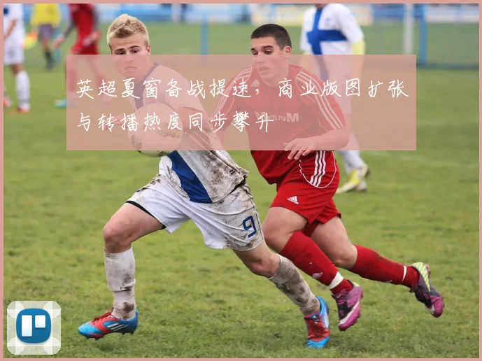 英超夏窗备战提速，商业版图扩张与转播热度同步攀升
