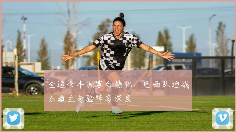 全运会半决赛白热化，巴西队迎战东道主考验阵容深度