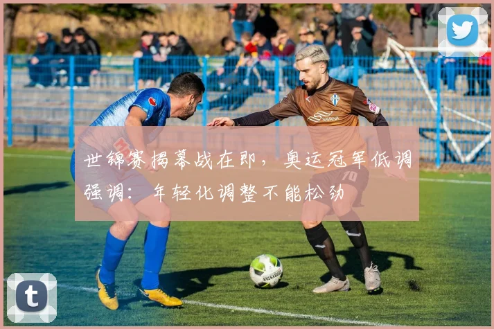 世锦赛揭幕战在即，奥运冠军低调强调：年轻化调整不能松劲