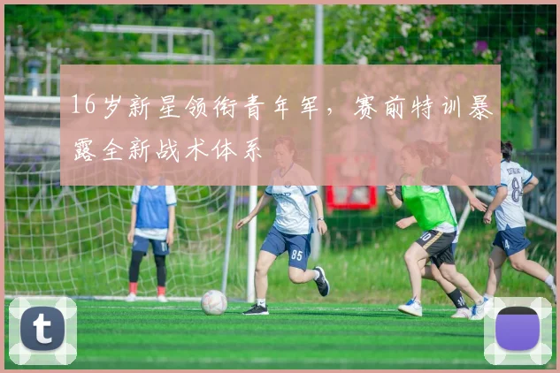 16岁新星领衔青年军，赛前特训暴露全新战术体系