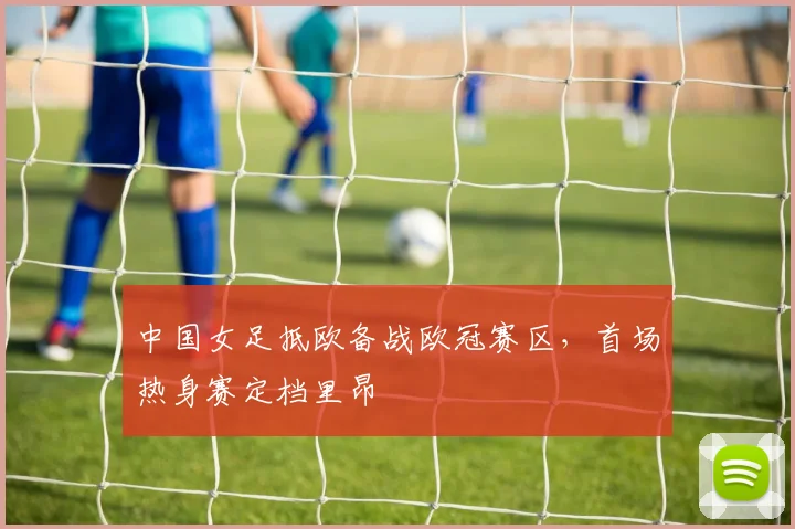 中国女足抵欧备战欧冠赛区，首场热身赛定档里昂
