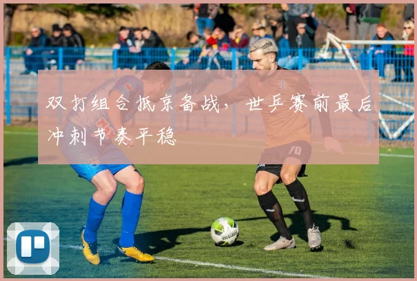 双打组合抵京备战，世乒赛前最后冲刺节奏平稳