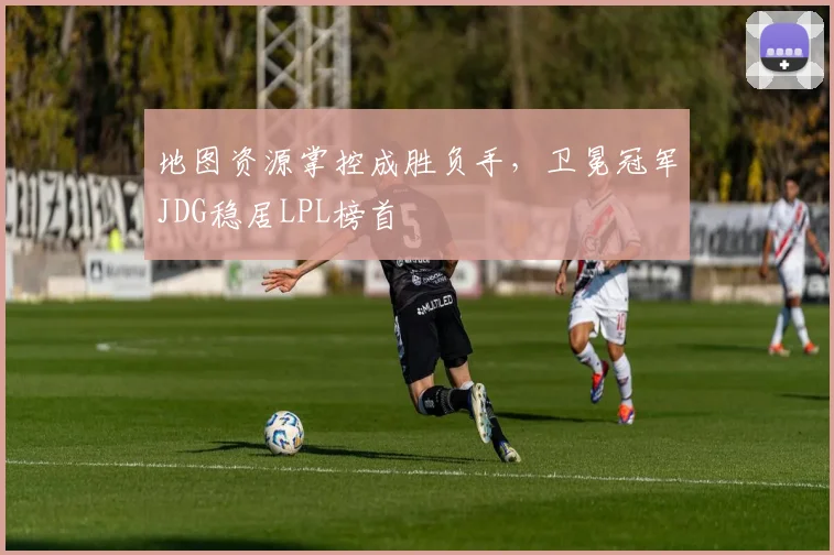 地图资源掌控成胜负手，卫冕冠军JDG稳居LPL榜首