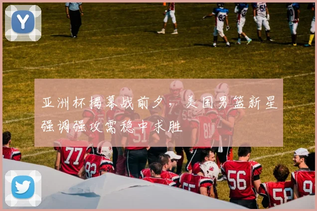 亚洲杯揭幕战前夕，美国男篮新星强调强攻需稳中求胜